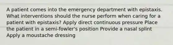 A patient comes into the emergency department with epistaxis. What interventions should the nurse perform when caring for a patient with epistaxis? Apply direct continuous pressure Place the patient in a semi-fowler's position Provide a nasal splint Apply a moustache dressing