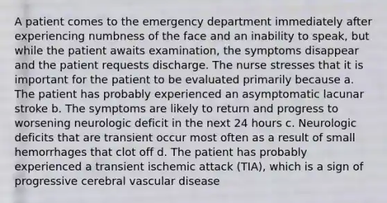 A patient comes to the emergency department immediately after experiencing numbness of the face and an inability to speak, but while the patient awaits examination, the symptoms disappear and the patient requests discharge. The nurse stresses that it is important for the patient to be evaluated primarily because a. The patient has probably experienced an asymptomatic lacunar stroke b. The symptoms are likely to return and progress to worsening neurologic deficit in the next 24 hours c. Neurologic deficits that are transient occur most often as a result of small hemorrhages that clot off d. The patient has probably experienced a transient ischemic attack (TIA), which is a sign of progressive cerebral vascular disease