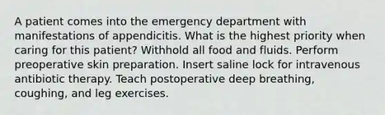 A patient comes into the emergency department with manifestations of appendicitis. What is the highest priority when caring for this patient? Withhold all food and fluids. Perform preoperative skin preparation. Insert saline lock for intravenous antibiotic therapy. Teach postoperative deep breathing, coughing, and leg exercises.