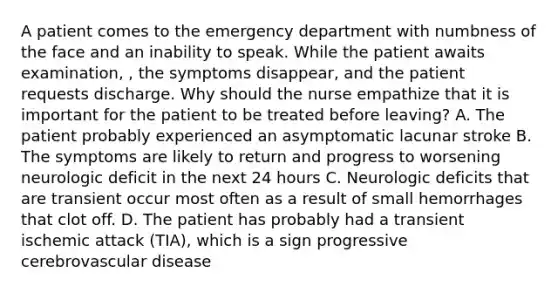 A patient comes to the emergency department with numbness of the face and an inability to speak. While the patient awaits examination, , the symptoms disappear, and the patient requests discharge. Why should the nurse empathize that it is important for the patient to be treated before leaving? A. The patient probably experienced an asymptomatic lacunar stroke B. The symptoms are likely to return and progress to worsening neurologic deficit in the next 24 hours C. Neurologic deficits that are transient occur most often as a result of small hemorrhages that clot off. D. The patient has probably had a transient ischemic attack (TIA), which is a sign progressive cerebrovascular disease