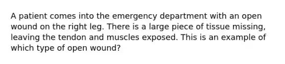 A patient comes into the emergency department with an open wound on the right leg. There is a large piece of tissue missing, leaving the tendon and muscles exposed. This is an example of which type of open wound?