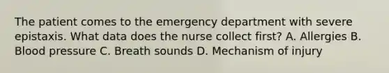 The patient comes to the emergency department with severe epistaxis. What data does the nurse collect first? A. Allergies B. Blood pressure C. Breath sounds D. Mechanism of injury