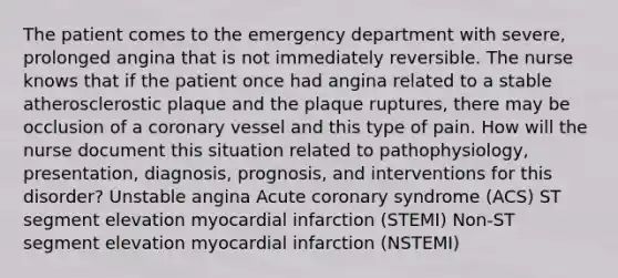 The patient comes to the emergency department with severe, prolonged angina that is not immediately reversible. The nurse knows that if the patient once had angina related to a stable atherosclerostic plaque and the plaque ruptures, there may be occlusion of a coronary vessel and this type of pain. How will the nurse document this situation related to pathophysiology, presentation, diagnosis, prognosis, and interventions for this disorder? Unstable angina Acute coronary syndrome (ACS) ST segment elevation myocardial infarction (STEMI) Non-ST segment elevation myocardial infarction (NSTEMI)