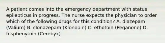 A patient comes into the emergency department with status epilepticus in progress. The nurse expects the physician to order which of the following drugs for this condition? A. diazepam (Valium) B. clonazepam (Klonopin) C. ethotoin (Peganone) D. fosphenytoin (Cerebyx)