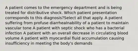 A patient comes to the emergency department and is being treated for distributive shock. Which patient presentation corresponds to this diagnosis?Select all that apply. A patient suffering from profuse diarrheaInability of a patient to maintain vascular tone A patient with septic shock who has a bacterial infection A patient with an overall decrease in circulating blood volume A patient with myocardial fluid accumulation causing insufficiency in meeting the body's demands