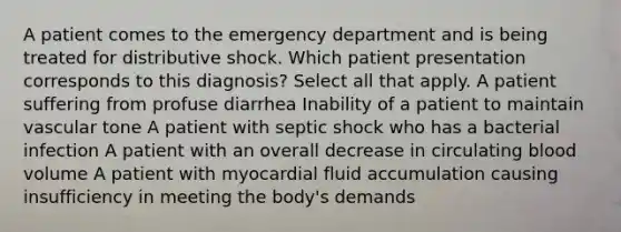 A patient comes to the emergency department and is being treated for distributive shock. Which patient presentation corresponds to this diagnosis? Select all that apply. A patient suffering from profuse diarrhea Inability of a patient to maintain vascular tone A patient with septic shock who has a bacterial infection A patient with an overall decrease in circulating blood volume A patient with myocardial fluid accumulation causing insufficiency in meeting the body's demands