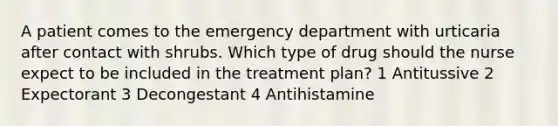 A patient comes to the emergency department with urticaria after contact with shrubs. Which type of drug should the nurse expect to be included in the treatment plan? 1 Antitussive 2 Expectorant 3 Decongestant 4 Antihistamine