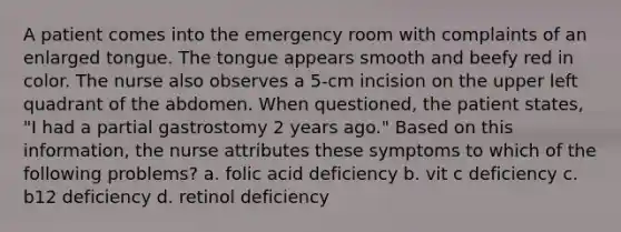 A patient comes into the emergency room with complaints of an enlarged tongue. The tongue appears smooth and beefy red in color. The nurse also observes a 5-cm incision on the upper left quadrant of the abdomen. When questioned, the patient states, "I had a partial gastrostomy 2 years ago." Based on this information, the nurse attributes these symptoms to which of the following problems? a. folic acid deficiency b. vit c deficiency c. b12 deficiency d. retinol deficiency