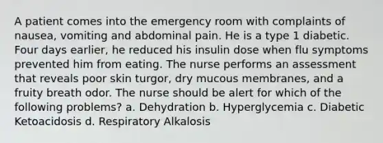 A patient comes into the emergency room with complaints of nausea, vomiting and abdominal pain. He is a type 1 diabetic. Four days earlier, he reduced his insulin dose when flu symptoms prevented him from eating. The nurse performs an assessment that reveals poor skin turgor, dry mucous membranes, and a fruity breath odor. The nurse should be alert for which of the following problems? a. Dehydration b. Hyperglycemia c. Diabetic Ketoacidosis d. Respiratory Alkalosis