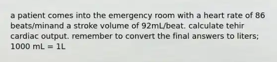 a patient comes into the emergency room with a heart rate of 86 beats/minand a stroke volume of 92mL/beat. calculate tehir cardiac output. remember to convert the final answers to liters; 1000 mL = 1L