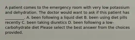 A patient comes to the emergency room with very low potassium and dehydration. The doctor would want to ask if this patient has __________. A. been following a liquid diet B. been using diet pills recently C. been taking diuretics D. been following a low-carbohydrate diet Please select the best answer from the choices provided.