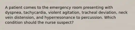 A patient comes to the emergency room presenting with dyspnea, tachycardia, violent agitation, tracheal deviation, neck vein distension, and hyperresonance to percussion. Which condition should the nurse suspect?