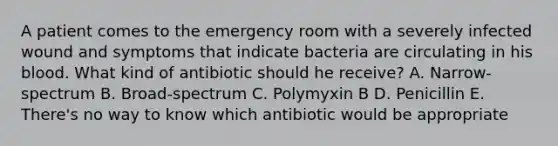 A patient comes to the emergency room with a severely infected wound and symptoms that indicate bacteria are circulating in his blood. What kind of antibiotic should he receive? A. Narrow-spectrum B. Broad-spectrum C. Polymyxin B D. Penicillin E. There's no way to know which antibiotic would be appropriate