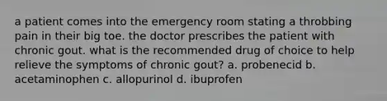 a patient comes into the emergency room stating a throbbing pain in their big toe. the doctor prescribes the patient with chronic gout. what is the recommended drug of choice to help relieve the symptoms of chronic gout? a. probenecid b. acetaminophen c. allopurinol d. ibuprofen