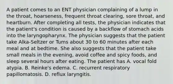 A patient comes to an ENT physician complaining of a lump in the throat, hoarseness, frequent throat clearing, sore throat, and heartburn. After completing all tests, the physician indicates that the patient's condition is caused by a backflow of stomach acids into the laryngopharynx. The physician suggests that the patient take Alka-Seltzer or Tums about 30 to 60 minutes after each meal and at bedtime. She also suggests that the patient take small meals in the evening, avoid coffee and spicy foods, and sleep several hours after eating. The patient has A. vocal fold atypia. B. Reinke's edema. C. recurrent respiratory papillomatosis. D. reflux laryngitis.