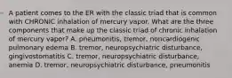 A patient comes to the ER with the classic triad that is common with CHRONIC inhalation of mercury vapor. What are the three components that make up the classic triad of chronic inhalation of mercury vapor? A. pneumonitis, tremor, noncardiogenic pulmonary edema B. tremor, neuropsychiatric disturbance, gingivostomatitis C. tremor, neuropsychiatric disturbance, anemia D. tremor, neuropsychiatric disturbance, pneumonitis