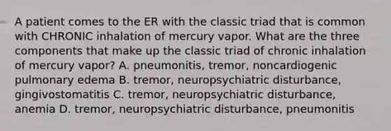 A patient comes to the ER with the classic triad that is common with CHRONIC inhalation of mercury vapor. What are the three components that make up the classic triad of chronic inhalation of mercury vapor? A. pneumonitis, tremor, noncardiogenic pulmonary edema B. tremor, neuropsychiatric disturbance, gingivostomatitis C. tremor, neuropsychiatric disturbance, anemia D. tremor, neuropsychiatric disturbance, pneumonitis