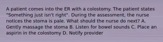 A patient comes into the ER with a colostomy. The patient states "Something just isn't right". During the assessment, the nurse notices the stoma is pale. What should the nurse do next? A. Gently massage the stoma B. Listen for bowel sounds C. Place an aspirin in the colostomy D. Notify provider