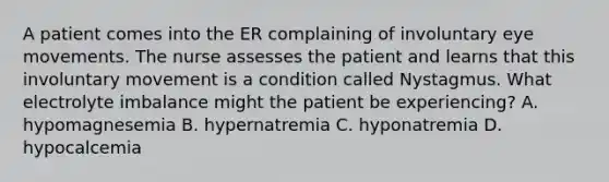 A patient comes into the ER complaining of involuntary eye movements. The nurse assesses the patient and learns that this involuntary movement is a condition called Nystagmus. What electrolyte imbalance might the patient be experiencing? A. hypomagnesemia B. hypernatremia C. hyponatremia D. hypocalcemia