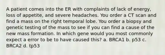 A patient comes into the ER with complaints of lack of energy, loss of appetite, and severe headaches. You order a CT scan and find a mass on the right temporal lobe. You order a biopsy and genetic testing of the mass to see if you can find a cause of the new mass formation. In which gene would you most commonly expect a error to be to have caused this? a. BRCA1 b. p53 c. BRCA2 d. tp53