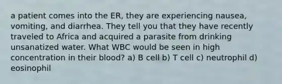 a patient comes into the ER, they are experiencing nausea, vomiting, and diarrhea. They tell you that they have recently traveled to Africa and acquired a parasite from drinking unsanatized water. What WBC would be seen in high concentration in their blood? a) B cell b) T cell c) neutrophil d) eosinophil