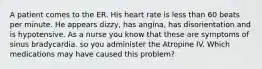 A patient comes to the ER. His heart rate is less than 60 beats per minute. He appears dizzy, has angina, has disorientation and is hypotensive. As a nurse you know that these are symptoms of sinus bradycardia. so you administer the Atropine IV. Which medications may have caused this problem?