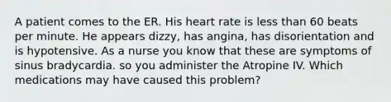 A patient comes to the ER. His heart rate is <a href='https://www.questionai.com/knowledge/k7BtlYpAMX-less-than' class='anchor-knowledge'>less than</a> 60 beats per minute. He appears dizzy, has angina, has disorientation and is hypotensive. As a nurse you know that these are symptoms of sinus bradycardia. so you administer the Atropine IV. Which medications may have caused this problem?