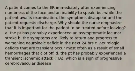 A patient comes to the ER immediately after experiencing numbness of the face and an inability to speak, but while the patient awaits examination, the symptoms disappear and the patient requests discharge. Why should the nurse emphasize that it is important for the patient to be treated before leaving? a. the pt has probably experienced an asymptomatic lacunar stroke b. the symptoms are likely to return and progress to worsening neurologic deficit in the next 24 hrs c. neurologic deficits that are transient occur most often as a result of small hemorrhages that clot off. d. the pt has probably experienced a transient ischemic attack (TIA), which is a sign of progressive cerebrovascular disease