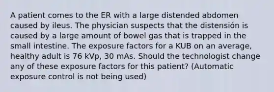 A patient comes to the ER with a large distended abdomen caused by ileus. The physician suspects that the distensión is caused by a large amount of bowel gas that is trapped in the small intestine. The exposure factors for a KUB on an average, healthy adult is 76 kVp, 30 mAs. Should the technologist change any of these exposure factors for this patient? (Automatic exposure control is not being used)