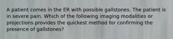 A patient comes in the ER with possible gallstones. The patient is in severe pain. Which of the following imaging modalities or projections provides the quickest method for confirming the presence of gallstones?