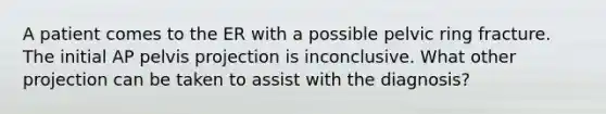 A patient comes to the ER with a possible pelvic ring fracture. The initial AP pelvis projection is inconclusive. What other projection can be taken to assist with the diagnosis?