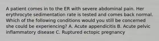 A patient comes in to the ER with severe abdominal pain. Her erythrocyte sedimentation rate is tested and comes back normal. Which of the following conditions would you still be concerned she could be experiencing? A. Acute appendicitis B. Acute pelvic inflammatory disease C. Ruptured ectopic pregnancy