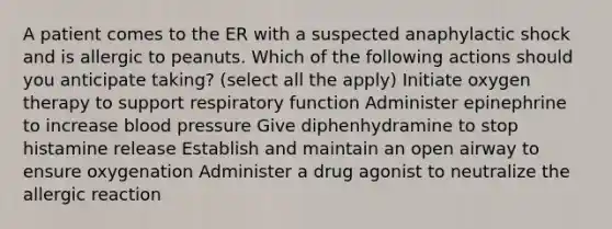 A patient comes to the ER with a suspected anaphylactic shock and is allergic to peanuts. Which of the following actions should you anticipate taking? (select all the apply) Initiate oxygen therapy to support respiratory function Administer epinephrine to increase blood pressure Give diphenhydramine to stop histamine release Establish and maintain an open airway to ensure oxygenation Administer a drug agonist to neutralize the allergic reaction