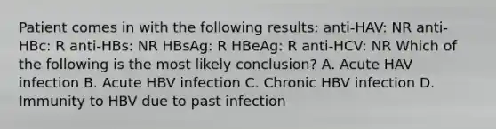 Patient comes in with the following results: anti-HAV: NR anti-HBc: R anti-HBs: NR HBsAg: R HBeAg: R anti-HCV: NR Which of the following is the most likely conclusion? A. Acute HAV infection B. Acute HBV infection C. Chronic HBV infection D. Immunity to HBV due to past infection