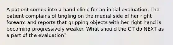 A patient comes into a hand clinic for an initial evaluation. The patient complains of tingling on the medial side of her right forearm and reports that gripping objects with her right hand is becoming progressively weaker. What should the OT do NEXT as a part of the evaluation?