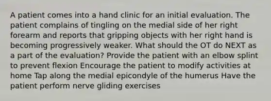 A patient comes into a hand clinic for an initial evaluation. The patient complains of tingling on the medial side of her right forearm and reports that gripping objects with her right hand is becoming progressively weaker. What should the OT do NEXT as a part of the evaluation? Provide the patient with an elbow splint to prevent flexion Encourage the patient to modify activities at home Tap along the medial epicondyle of the humerus Have the patient perform nerve gliding exercises