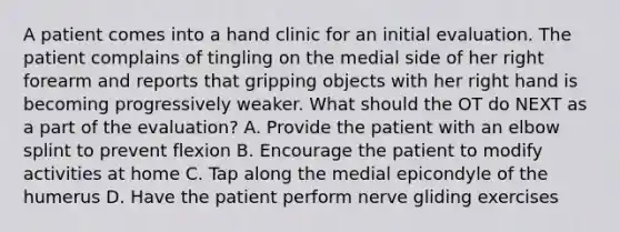 A patient comes into a hand clinic for an initial evaluation. The patient complains of tingling on the medial side of her right forearm and reports that gripping objects with her right hand is becoming progressively weaker. What should the OT do NEXT as a part of the evaluation? A. Provide the patient with an elbow splint to prevent flexion B. Encourage the patient to modify activities at home C. Tap along the medial epicondyle of the humerus D. Have the patient perform nerve gliding exercises