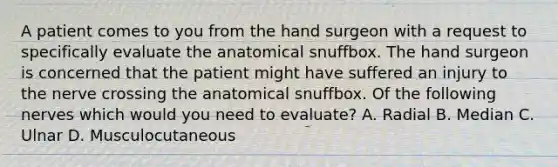 A patient comes to you from the hand surgeon with a request to specifically evaluate the anatomical snuffbox. The hand surgeon is concerned that the patient might have suffered an injury to the nerve crossing the anatomical snuffbox. Of the following nerves which would you need to evaluate? A. Radial B. Median C. Ulnar D. Musculocutaneous