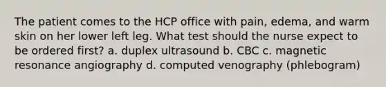 The patient comes to the HCP office with pain, edema, and warm skin on her lower left leg. What test should the nurse expect to be ordered first? a. duplex ultrasound b. CBC c. magnetic resonance angiography d. computed venography (phlebogram)