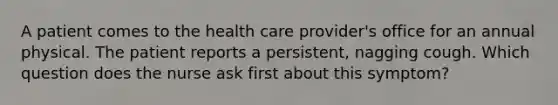 A patient comes to the health care provider's office for an annual physical. The patient reports a persistent, nagging cough. Which question does the nurse ask first about this symptom?