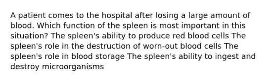 A patient comes to the hospital after losing a large amount of blood. Which function of the spleen is most important in this situation? The spleen's ability to produce red blood cells The spleen's role in the destruction of worn-out blood cells The spleen's role in blood storage The spleen's ability to ingest and destroy microorganisms