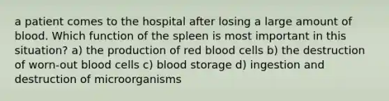 a patient comes to the hospital after losing a large amount of blood. Which function of the spleen is most important in this situation? a) the production of red blood cells b) the destruction of worn-out blood cells c) blood storage d) ingestion and destruction of microorganisms