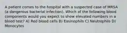 A patient comes to the hospital with a suspected case of MRSA (a dangerous bacterial infection). Which of the following blood components would you expect to show elevated numbers in a blood test? A) Red blood cells B) Eosinophils C) Neutrophils D) Monocytes