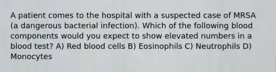 A patient comes to the hospital with a suspected case of MRSA (a dangerous bacterial infection). Which of the following blood components would you expect to show elevated numbers in a blood test? A) Red blood cells B) Eosinophils C) Neutrophils D) Monocytes