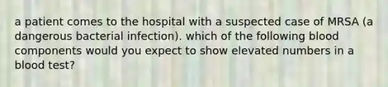 a patient comes to the hospital with a suspected case of MRSA (a dangerous bacterial infection). which of the following blood components would you expect to show elevated numbers in a blood test?