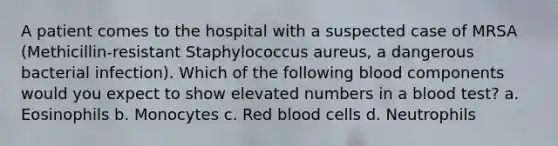 A patient comes to the hospital with a suspected case of MRSA (Methicillin-resistant Staphylococcus aureus, a dangerous bacterial infection). Which of the following blood components would you expect to show elevated numbers in a blood test? a. Eosinophils b. Monocytes c. Red blood cells d. Neutrophils