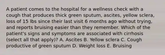 A patient comes to the hospital for a wellness check with a cough that produces thick green sputum, ascites, yellow sclera, loss of 15 lbs since their last visit 6 months ago without trying, and reports bruising easier than they remember. Which of the patient's signs and symptoms are associated with cirrhosis (select all that apply)? A. Ascites B. Yellow sclera C. Cough productive of green sputum D. Weight loss E. Bruising