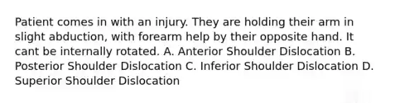 Patient comes in with an injury. They are holding their arm in slight abduction, with forearm help by their opposite hand. It cant be internally rotated. A. Anterior Shoulder Dislocation B. Posterior Shoulder Dislocation C. Inferior Shoulder Dislocation D. Superior Shoulder Dislocation