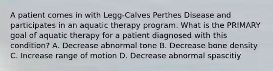 A patient comes in with Legg-Calves Perthes Disease and participates in an aquatic therapy program. What is the PRIMARY goal of aquatic therapy for a patient diagnosed with this condition? A. Decrease abnormal tone B. Decrease bone density C. Increase range of motion D. Decrease abnormal spascitiy