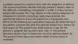 A patient comes to a medical clinic with the diagnosis of asthma. The nurse practitioner decides that the patient's obesity adds to the difficulty of breathing; the patient is 5 feet 7 inches tall and weighs 200 pounds (90.7 kg). Based on the nursing diagnosis of imbalanced nutrition: more than body requirements, the practitioner plans to place the patient on a therapeutic diet. Which of the following are evaluative measures for determining if the patient achieves the goal of a desired weight loss? (Select all that apply.) A) The patient eats 2000 calories a day. B) The patient is weighed during each clinic visit. C) The patient discusses factors that increase the risk of an asthma attack. D) The patient's food diary that tracks intake of daily meals is reviewed.